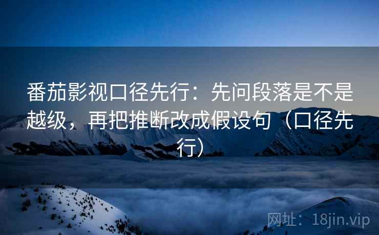 番茄影视口径先行：先问段落是不是越级，再把推断改成假设句（口径先行）