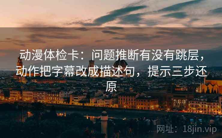 动漫体检卡：问题推断有没有跳层，动作把字幕改成描述句，提示三步还原