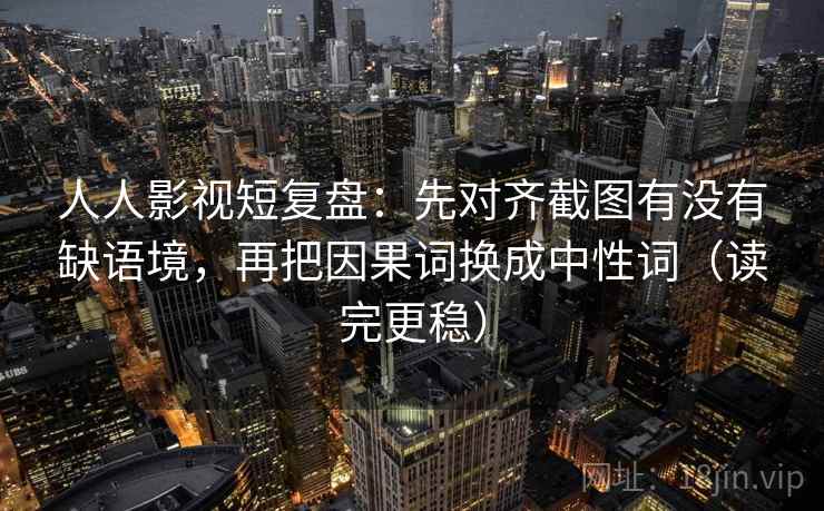 人人影视短复盘：先对齐截图有没有缺语境，再把因果词换成中性词（读完更稳）