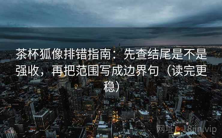 茶杯狐像排错指南：先查结尾是不是强收，再把范围写成边界句（读完更稳）