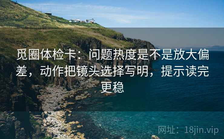 觅圈体检卡：问题热度是不是放大偏差，动作把镜头选择写明，提示读完更稳