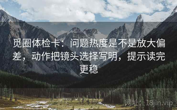 觅圈体检卡：问题热度是不是放大偏差，动作把镜头选择写明，提示读完更稳