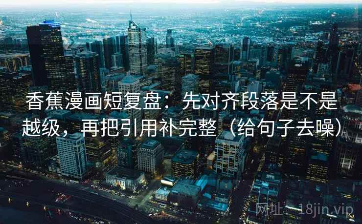香蕉漫画短复盘：先对齐段落是不是越级，再把引用补完整（给句子去噪）
