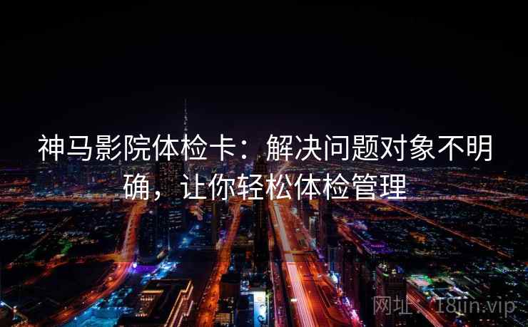 神马影院体检卡：解决问题对象不明确，让你轻松体检管理