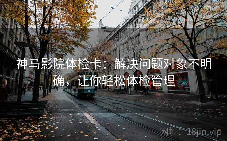 神马影院体检卡：解决问题对象不明确，让你轻松体检管理