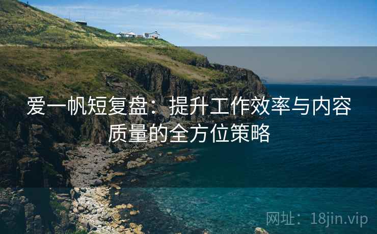 爱一帆短复盘：提升工作效率与内容质量的全方位策略