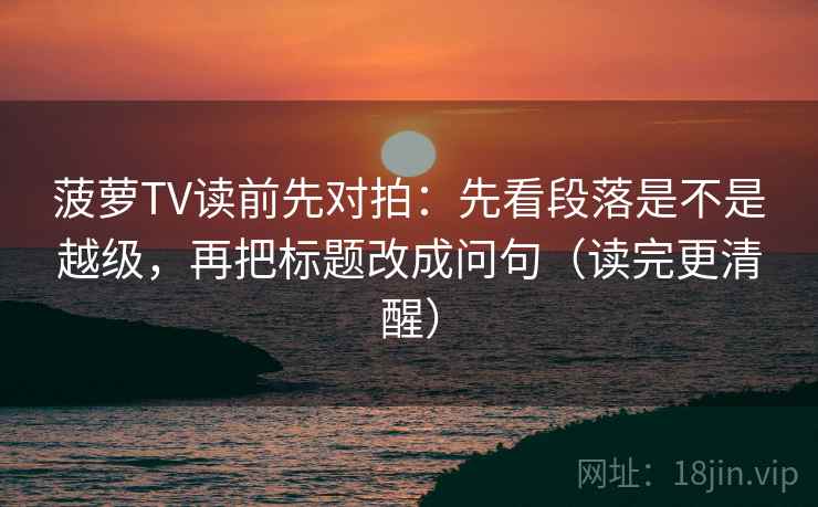 菠萝TV读前先对拍：先看段落是不是越级，再把标题改成问句（读完更清醒）