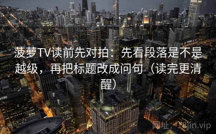 菠萝TV读前先对拍：先看段落是不是越级，再把标题改成问句（读完更清醒）