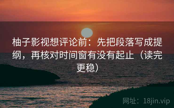 柚子影视想评论前：先把段落写成提纲，再核对时间窗有没有起止（读完更稳）