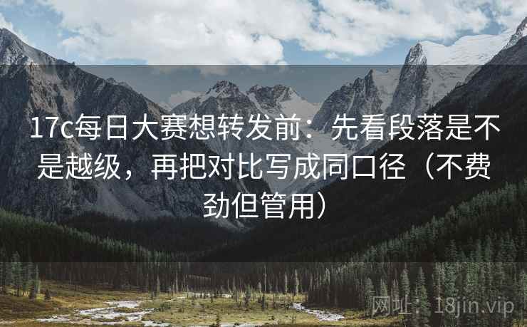 17c每日大赛想转发前：先看段落是不是越级，再把对比写成同口径（不费劲但管用）