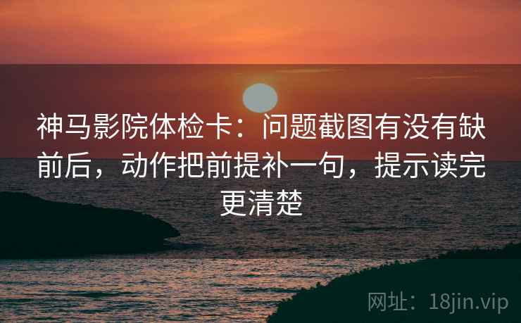 神马影院体检卡：问题截图有没有缺前后，动作把前提补一句，提示读完更清楚