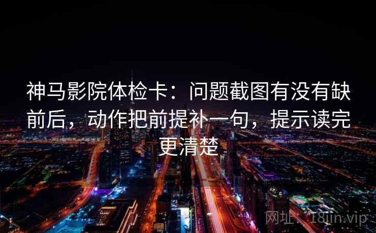 神马影院体检卡：问题截图有没有缺前后，动作把前提补一句，提示读完更清楚
