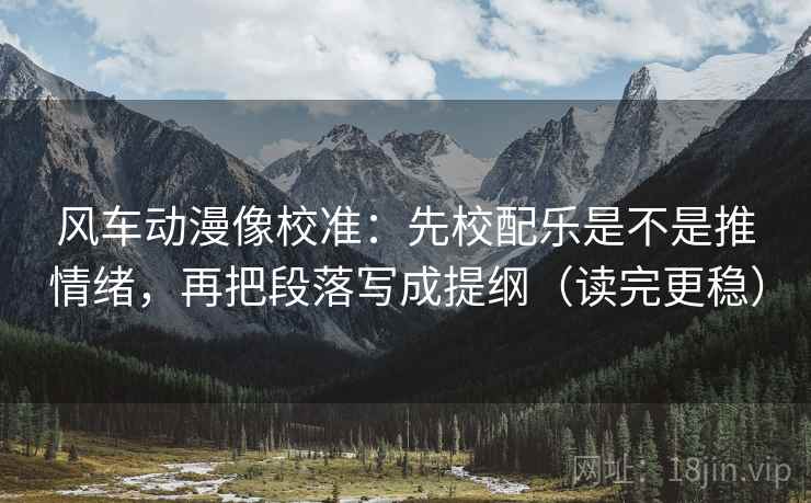 风车动漫像校准：先校配乐是不是推情绪，再把段落写成提纲（读完更稳）