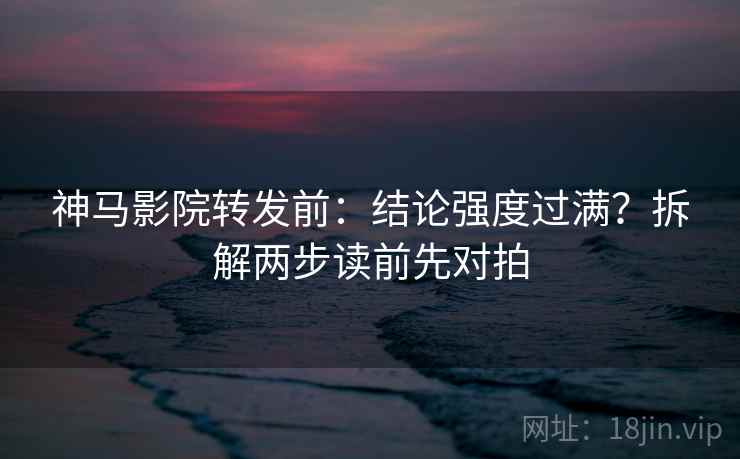 神马影院转发前：结论强度过满？拆解两步读前先对拍