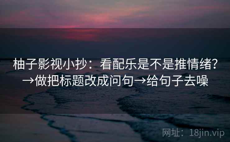 柚子影视小抄:看配乐是不是推情绪?→做把标题改成问句→给句子去噪