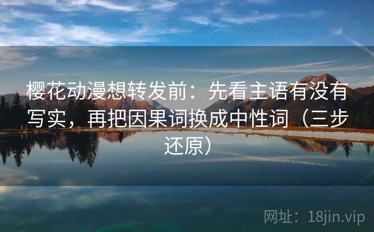 樱花动漫想转发前：先看主语有没有写实，再把因果词换成中性词（三步还原）