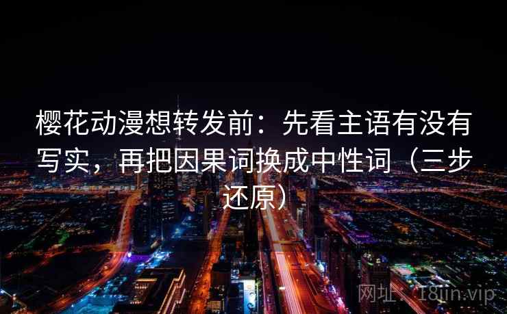樱花动漫想转发前:先看主语有没有写实,再把因果词换成中性词(三步还原)