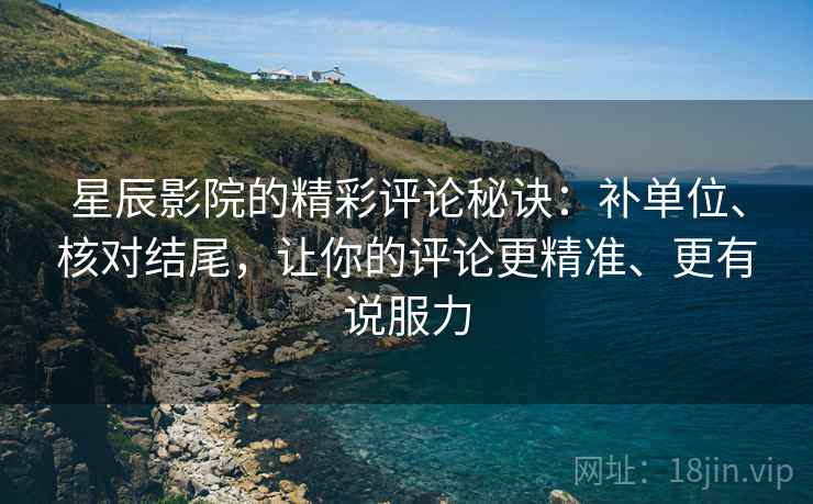 星辰影院的精彩评论秘诀：补单位、核对结尾，让你的评论更精准、更有说服力