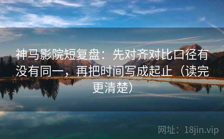 神马影院短复盘:先对齐对比口径有没有同一,再把时间写成起止(读完更清楚)