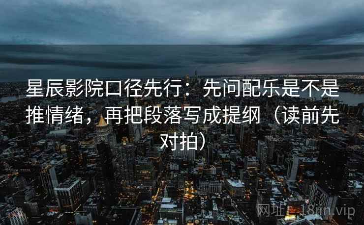 星辰影院口径先行：先问配乐是不是推情绪，再把段落写成提纲（读前先对拍）