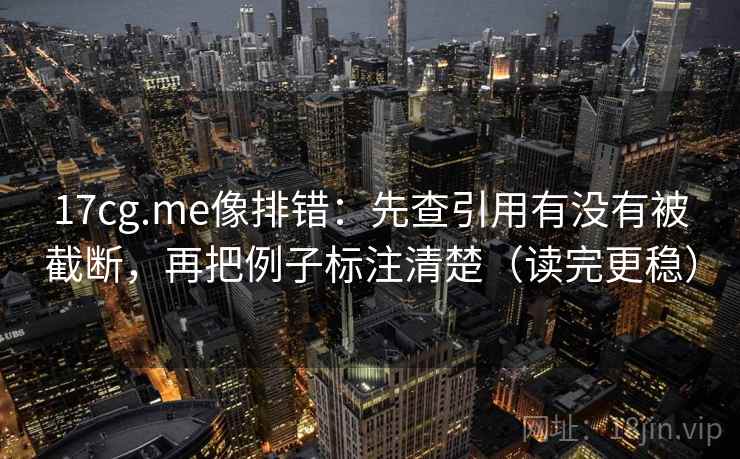 17cg.me像排错:先查引用有没有被截断,再把例子标注清楚(读完更稳)