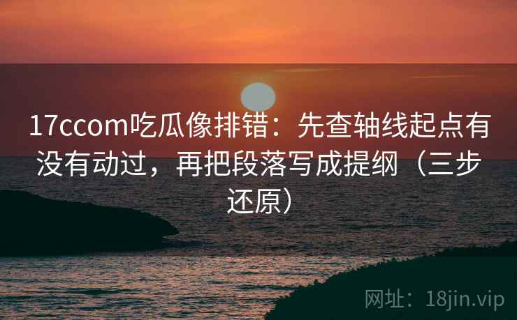 17ccom吃瓜像排错:先查轴线起点有没有动过,再把段落写成提纲(三步还原)