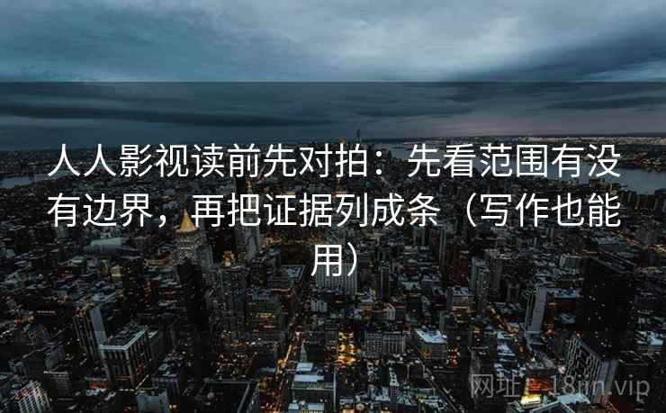 人人影视读前先对拍:先看范围有没有边界,再把证据列成条(写作也能用)