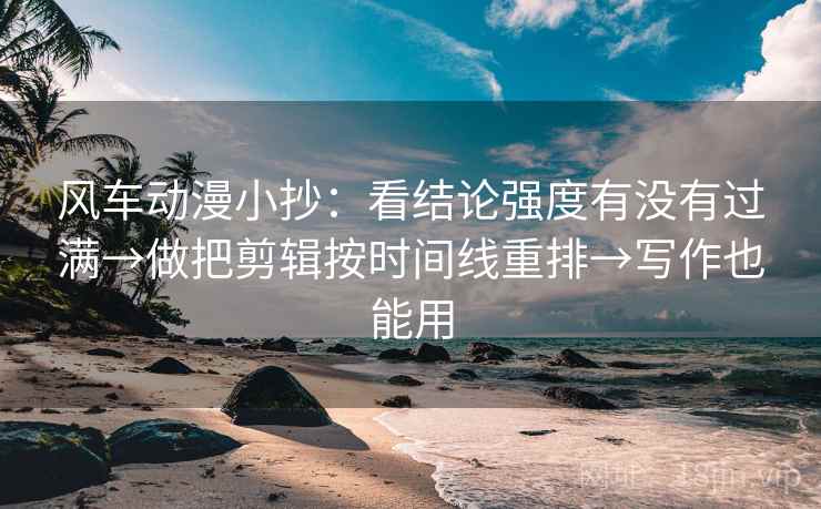 风车动漫小抄：看结论强度有没有过满→做把剪辑按时间线重排→写作也能用
