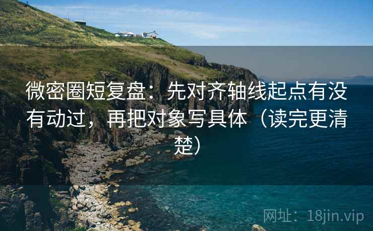 微密圈短复盘:先对齐轴线起点有没有动过,再把对象写具体(读完更清楚)