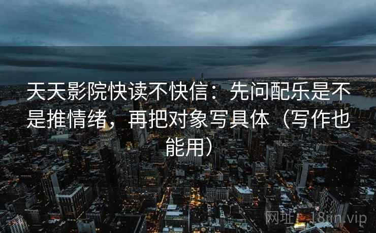 天天影院快读不快信：先问配乐是不是推情绪，再把对象写具体（写作也能用）