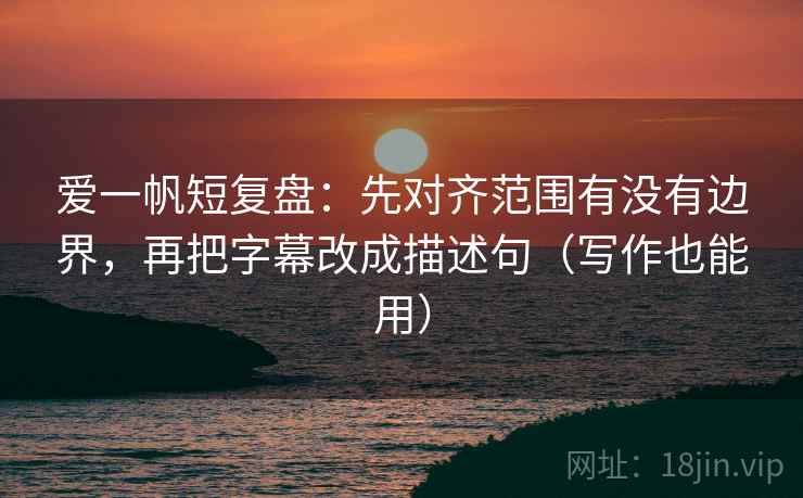 爱一帆短复盘:先对齐范围有没有边界,再把字幕改成描述句(写作也能用)