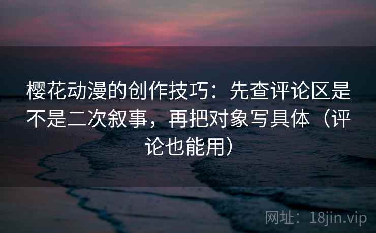 樱花动漫的创作技巧：先查评论区是不是二次叙事，再把对象写具体（评论也能用）
