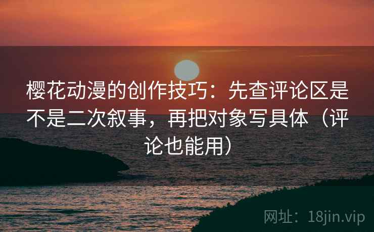 樱花动漫的创作技巧:先查评论区是不是二次叙事,再把对象写具体(评论也能用)