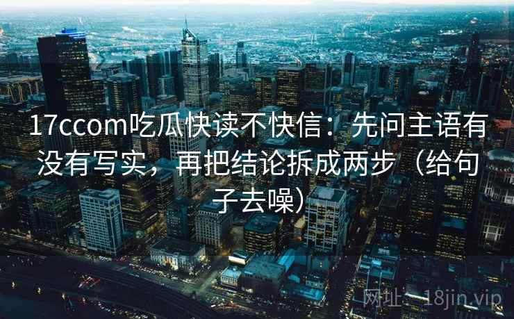 17ccom吃瓜快读不快信：先问主语有没有写实，再把结论拆成两步（给句子去噪）