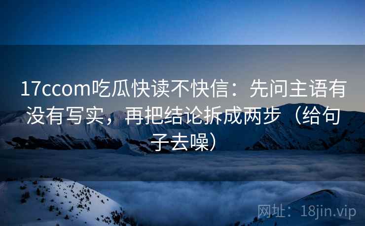 17ccom吃瓜快读不快信：先问主语有没有写实，再把结论拆成两步（给句子去噪）