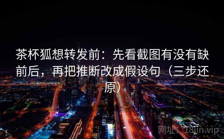 茶杯狐想转发前：先看截图有没有缺前后，再把推断改成假设句（三步还原）