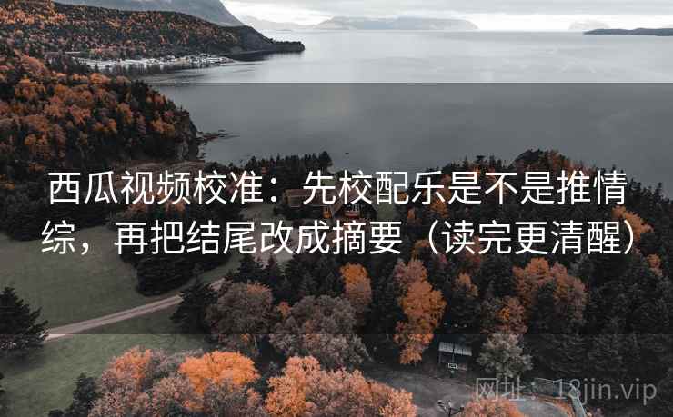 西瓜视频校准：先校配乐是不是推情综，再把结尾改成摘要（读完更清醒）