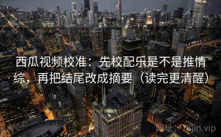 西瓜视频校准：先校配乐是不是推情综，再把结尾改成摘要（读完更清醒）