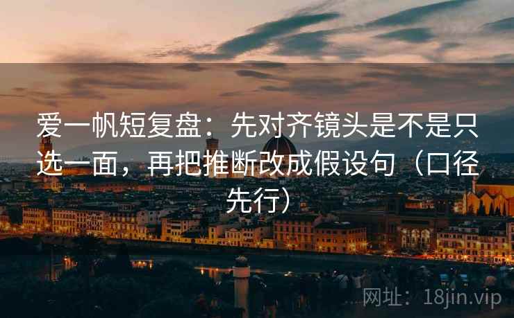 爱一帆短复盘：先对齐镜头是不是只选一面，再把推断改成假设句（口径先行）