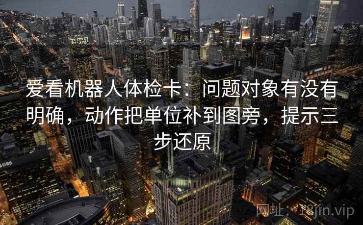爱看机器人体检卡：问题对象有没有明确，动作把单位补到图旁，提示三步还原