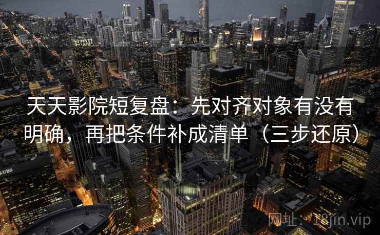 天天影院短复盘：先对齐对象有没有明确，再把条件补成清单（三步还原）