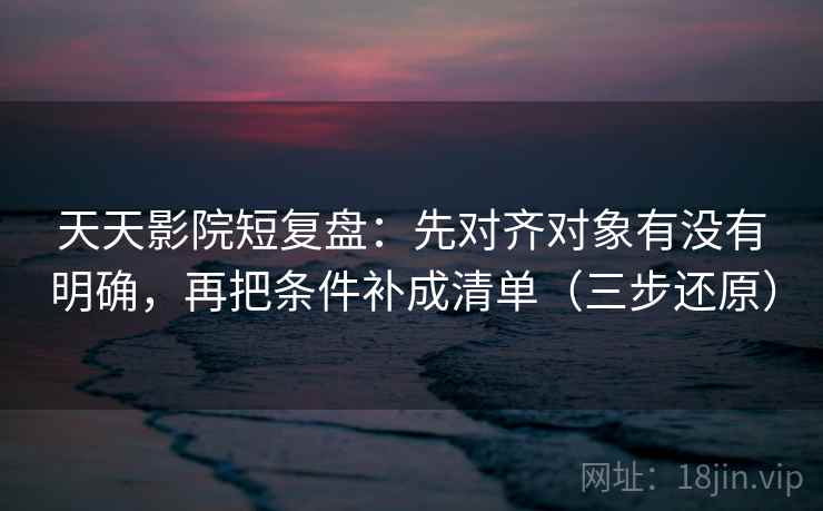 天天影院短复盘：先对齐对象有没有明确，再把条件补成清单（三步还原）