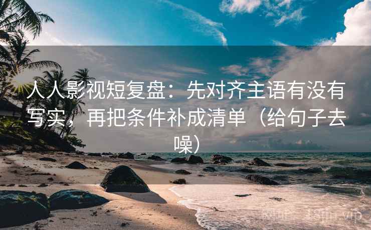 人人影视短复盘：先对齐主语有没有写实，再把条件补成清单（给句子去噪）