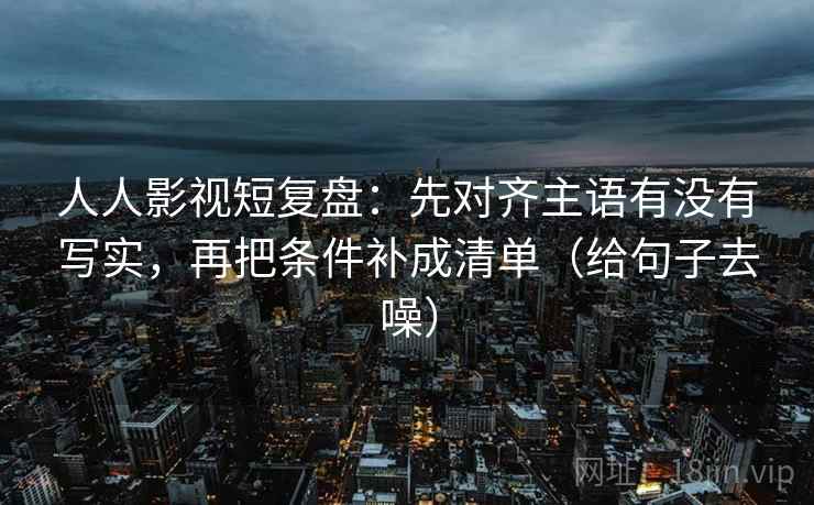 人人影视短复盘:先对齐主语有没有写实,再把条件补成清单(给句子去噪)