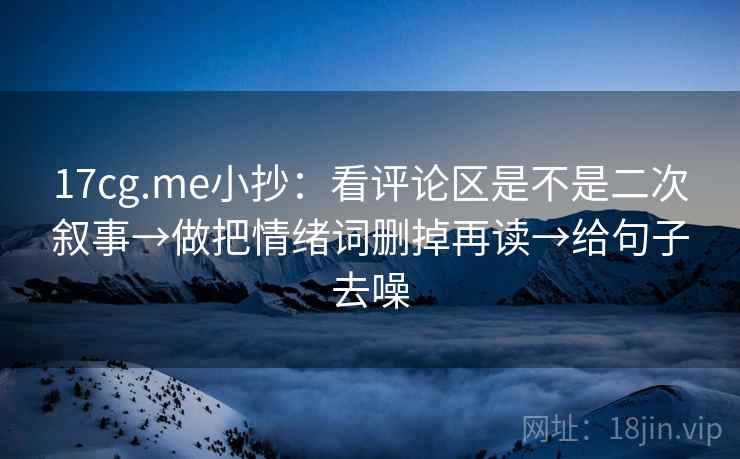 17cg.me小抄：看评论区是不是二次叙事→做把情绪词删掉再读→给句子去噪