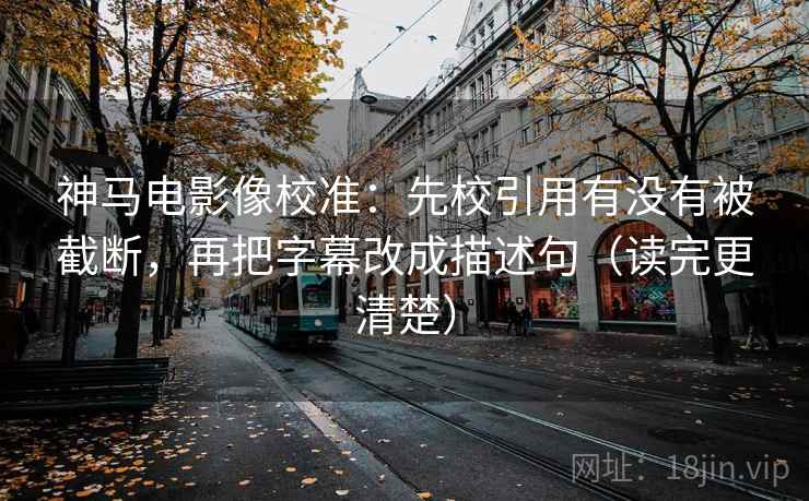 神马电影像校准:先校引用有没有被截断,再把字幕改成描述句(读完更清楚)