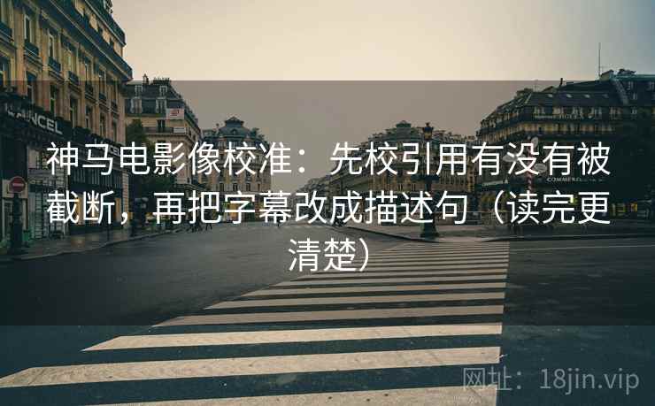 神马电影像校准:先校引用有没有被截断,再把字幕改成描述句(读完更清楚)