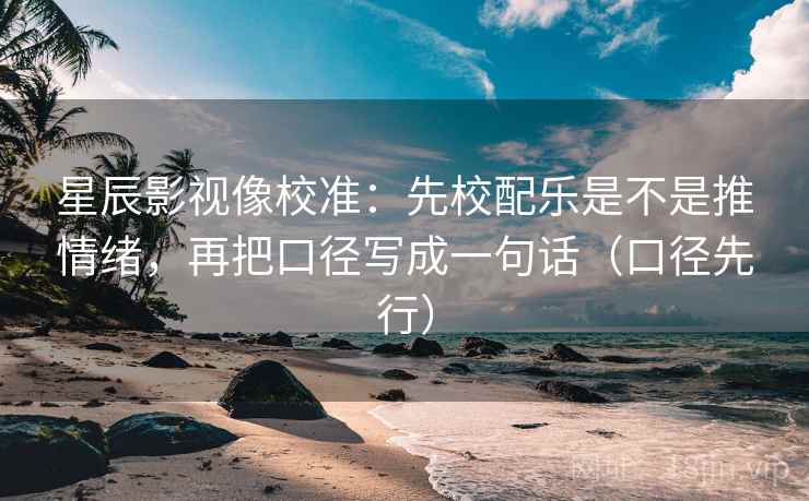 星辰影视像校准:先校配乐是不是推情绪,再把口径写成一句话(口径先行)